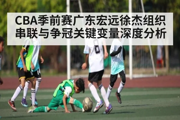 CBA季前赛广东宏远徐杰组织串联与争冠关键变量深度分析