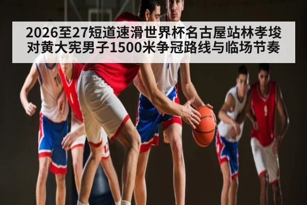 2026至27短道速滑世界杯名古屋站林孝埈对黄大宪男子1500米争冠路线与临场节奏